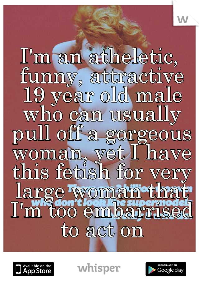 I'm an atheletic, funny, attractive 19 year old male who can usually pull off a gorgeous woman, yet I have this fetish for very large woman that I'm too embarrised to act on