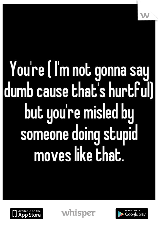 You're ( I'm not gonna say dumb cause that's hurtful) but you're misled by someone doing stupid moves like that.