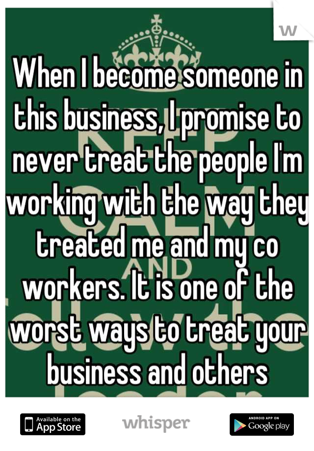 When I become someone in this business, I promise to never treat the people I'm working with the way they treated me and my co workers. It is one of the worst ways to treat your business and others