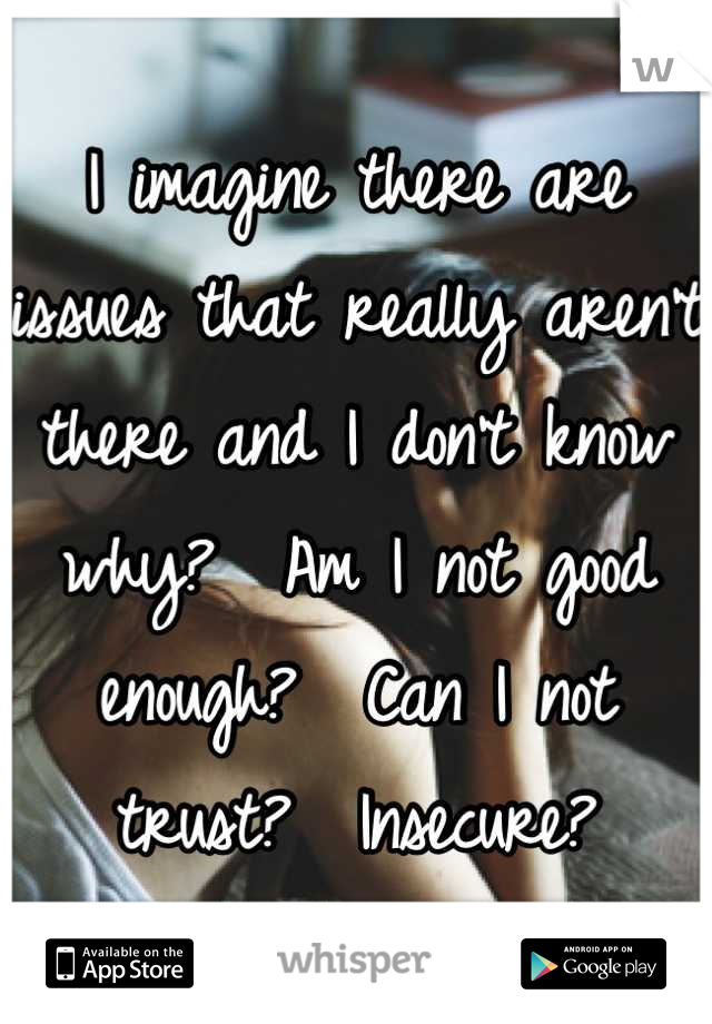 I imagine there are issues that really aren't there and I don't know why?  Am I not good enough?  Can I not trust?  Insecure?