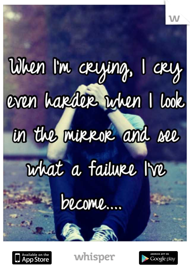 When I'm crying, I cry even harder when I look in the mirror and see what a failure I've become.... 