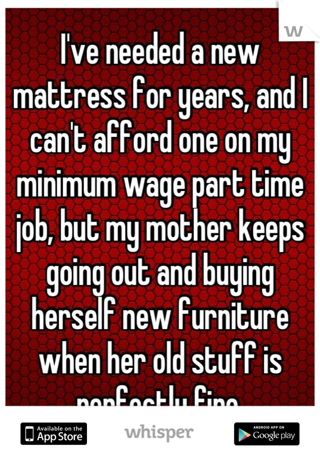 I've needed a new mattress for years, and I can't afford one on my minimum wage part time job, but my mother keeps going out and buying herself new furniture when her old stuff is perfectly fine.