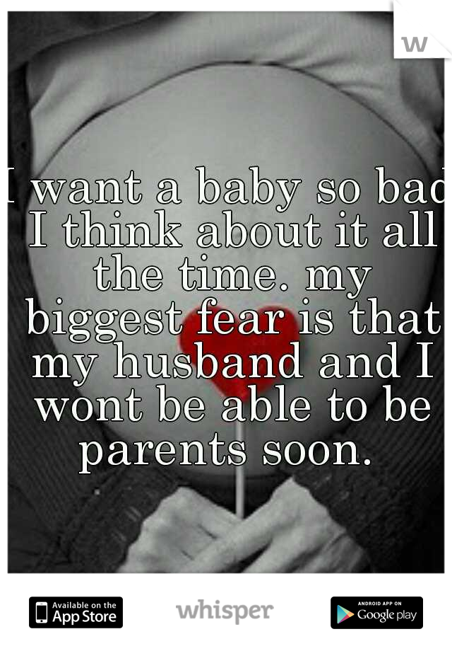 I want a baby so bad I think about it all the time. my biggest fear is that my husband and I wont be able to be parents soon. 