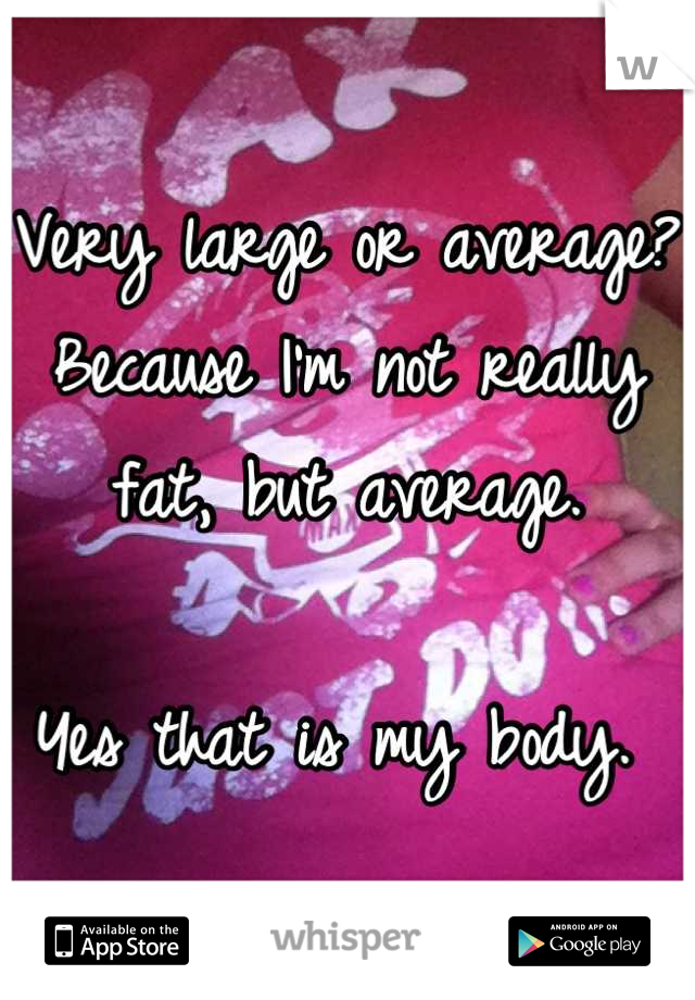 Very large or average? Because I'm not really fat, but average. 

Yes that is my body. 