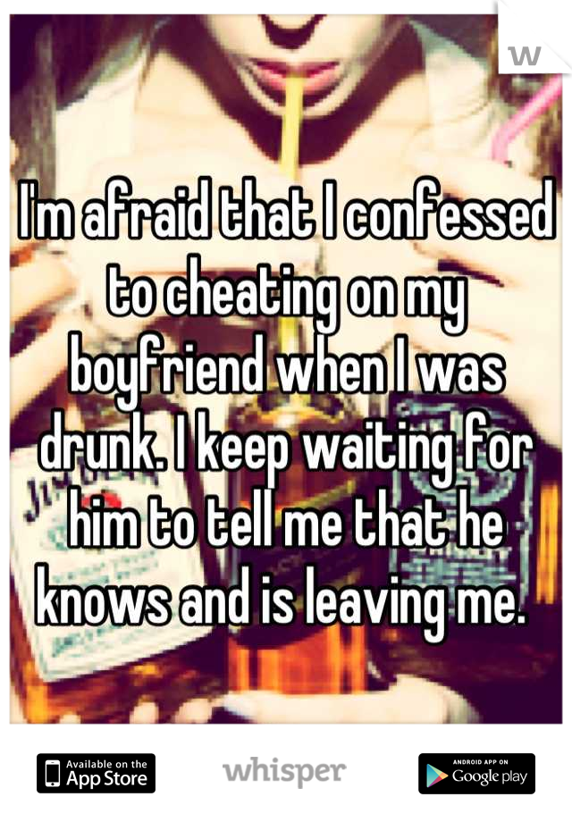 I'm afraid that I confessed to cheating on my boyfriend when I was drunk. I keep waiting for him to tell me that he knows and is leaving me. 