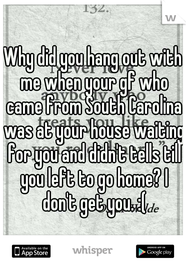 Why did you hang out with me when your gf who came from South Carolina was at your house waiting for you and didn't tells till you left to go home? I don't get you. :(