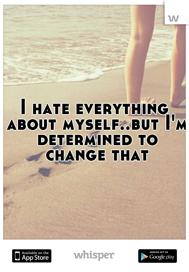 I hate everything about myself..but I'm determined to change that