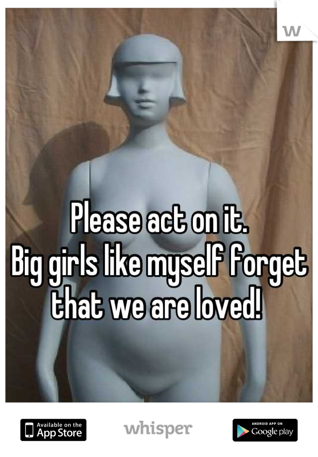 Please act on it. 
Big girls like myself forget that we are loved! 