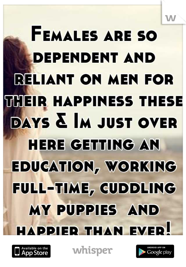 Females are so dependent and reliant on men for their happiness these days & Im just over here getting an education, working full-time, cuddling my puppies  and happier than ever!