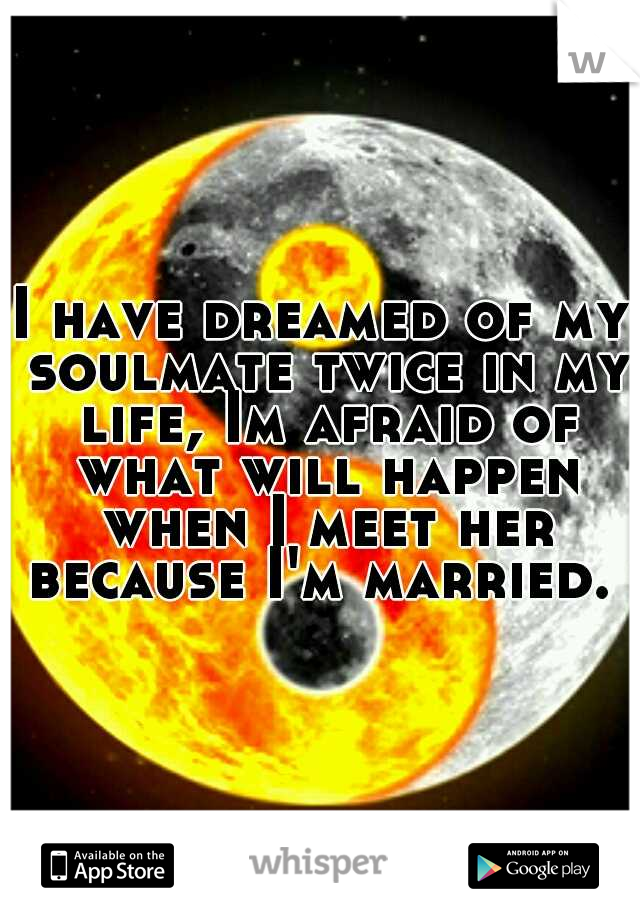 I have dreamed of my soulmate twice in my life, Im afraid of what will happen when I meet her because I'm married. 