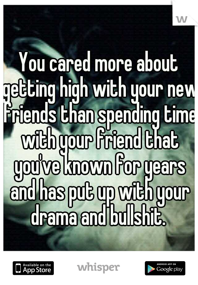 You cared more about getting high with your new friends than spending time with your friend that you've known for years and has put up with your drama and bullshit. 