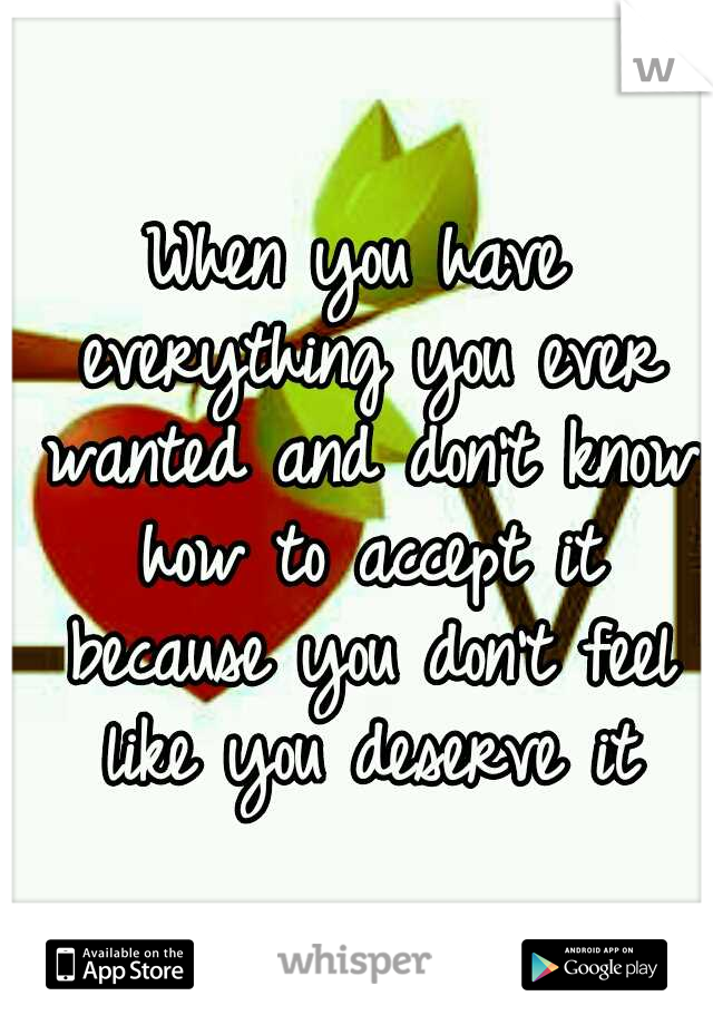 When you have everything you ever wanted and don't know how to accept it because you don't feel like you deserve it