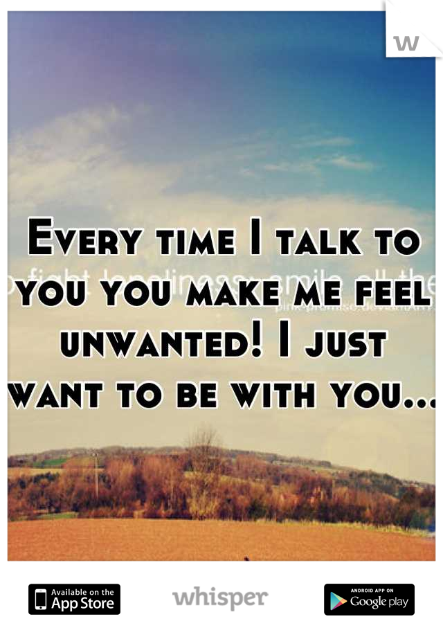 Every time I talk to you you make me feel unwanted! I just want to be with you...