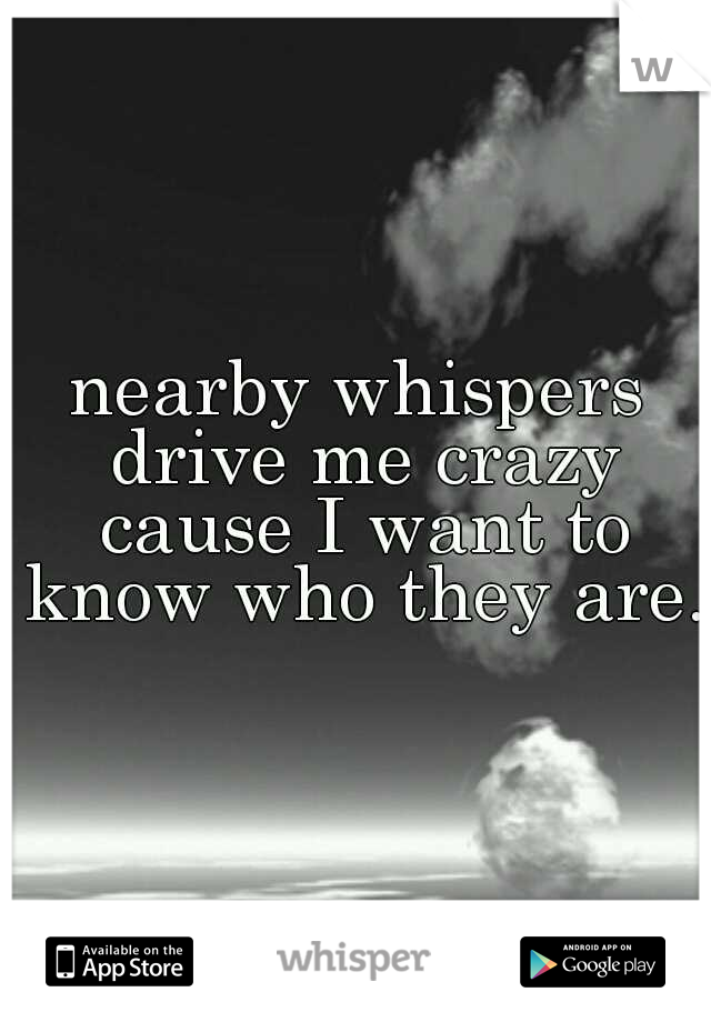 nearby whispers drive me crazy cause I want to know who they are.!