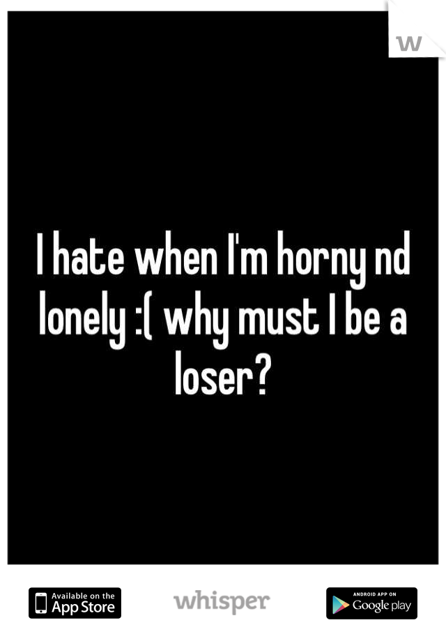 I hate when I'm horny nd lonely :( why must I be a loser?