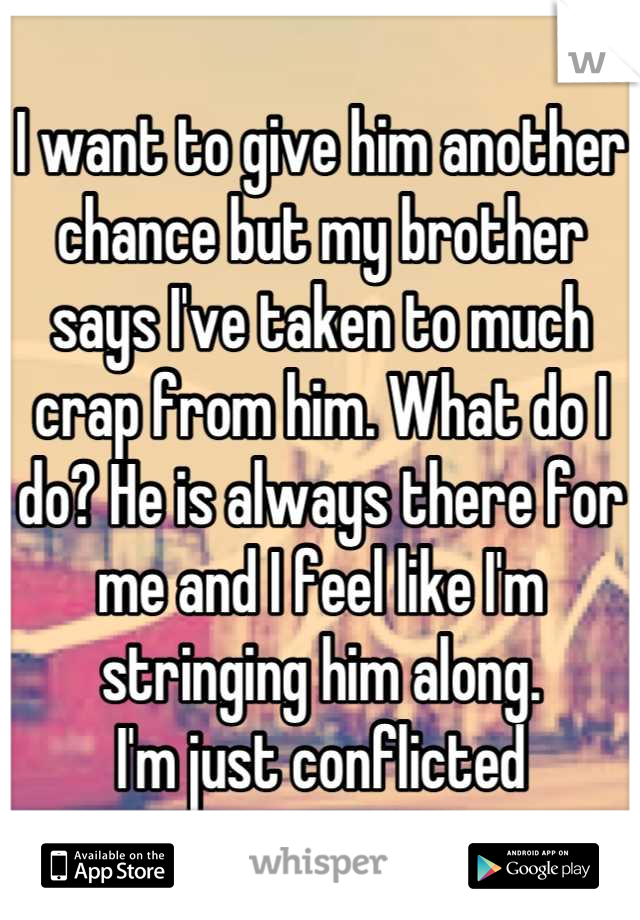 I want to give him another chance but my brother says I've taken to much crap from him. What do I do? He is always there for me and I feel like I'm stringing him along. 
I'm just conflicted