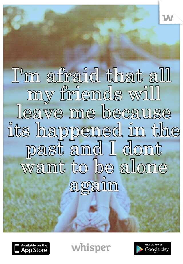 I'm afraid that all my friends will leave me because its happened in the past and I dont want to be alone again