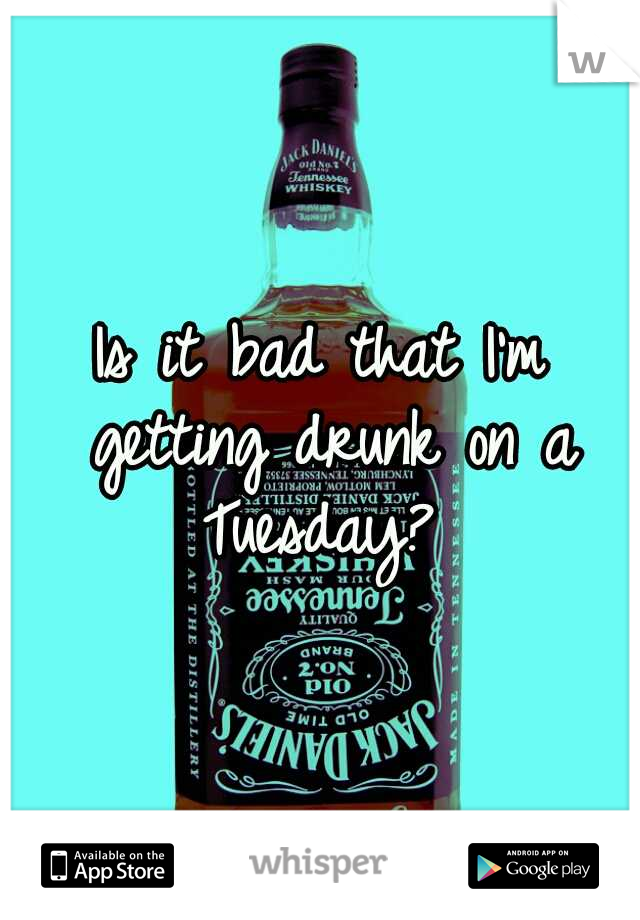 Is it bad that I'm getting drunk on a Tuesday? 