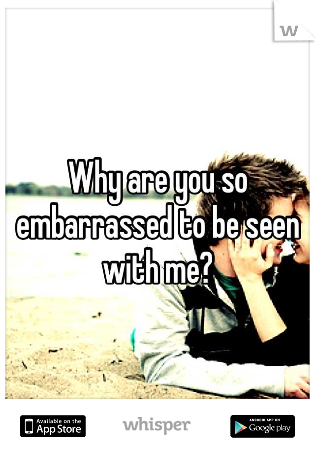 Why are you so embarrassed to be seen with me?