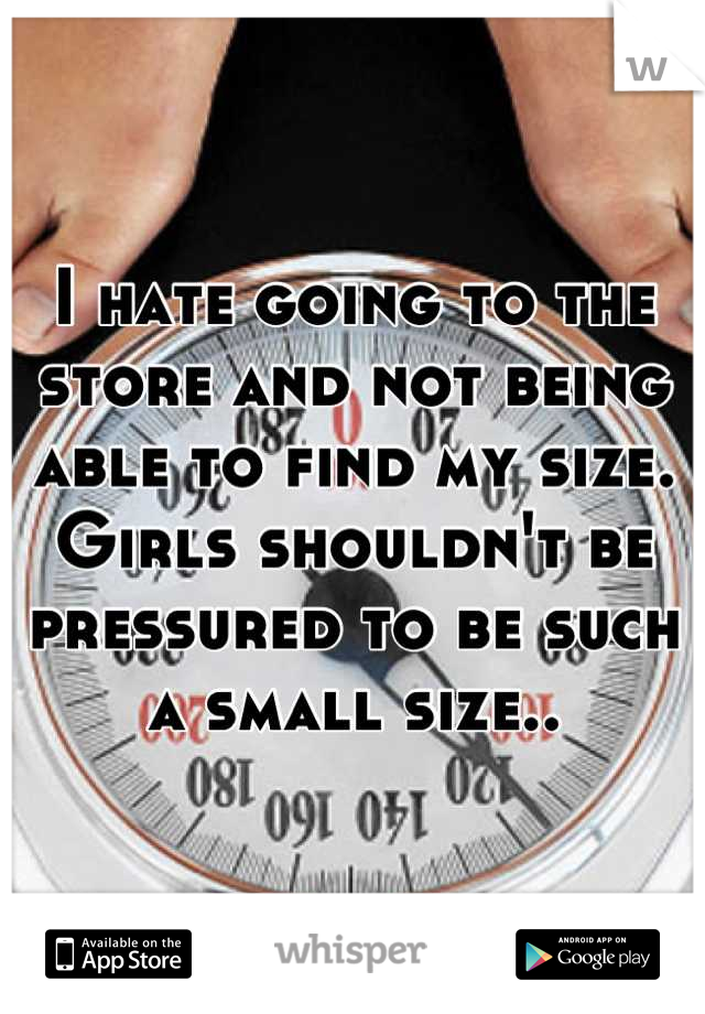 I hate going to the store and not being able to find my size. Girls shouldn't be pressured to be such a small size..