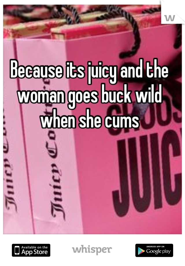 Because its juicy and the woman goes buck wild when she cums