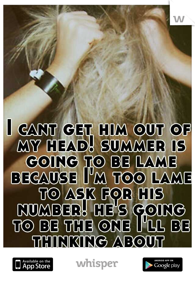 I cant get him out of my head! summer is going to be lame because I'm too lame to ask for his number! he's going to be the one I'll be thinking about 