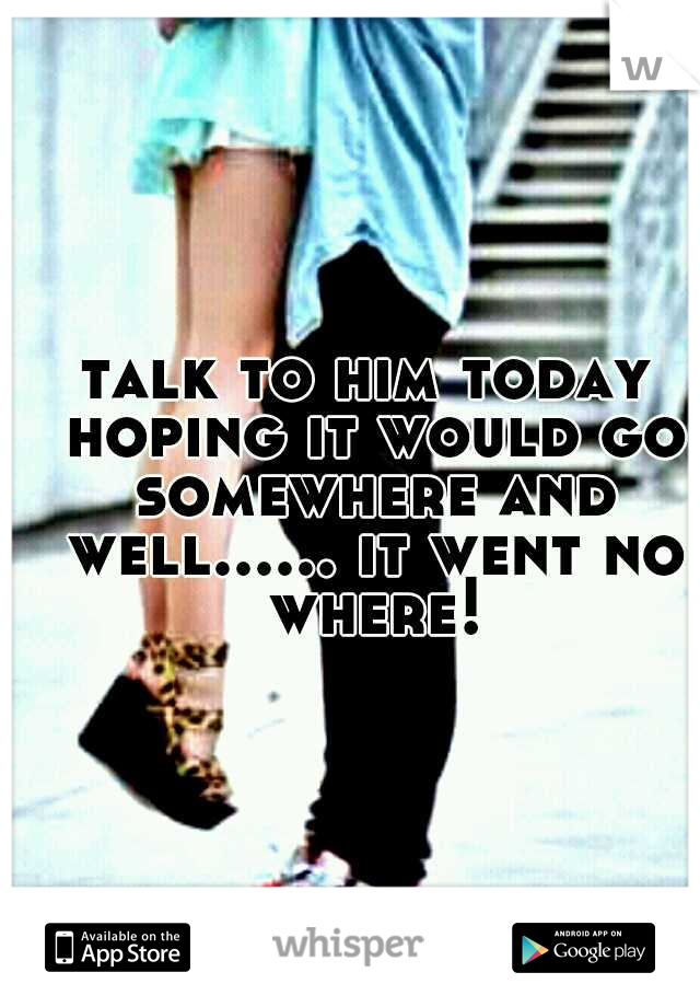 talk to him today hoping it would go somewhere and well...... it went no where!