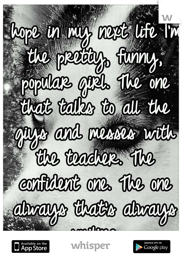 I hope in my next life I'm the pretty, funny, popular girl. The one that talks to all the giys and messes with the teacher. The confident one. The one always that's always smiling.