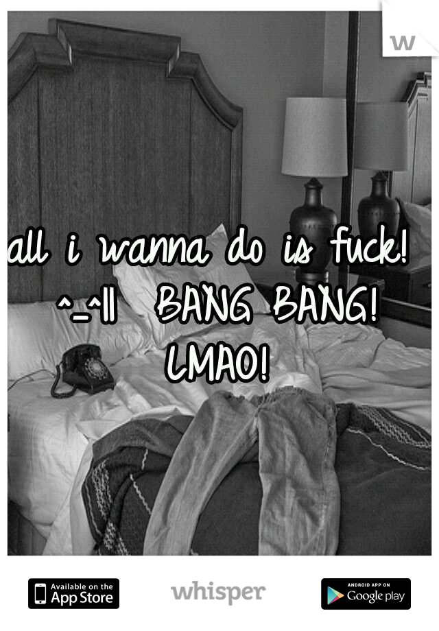 all i wanna do is fuck!  ^_^||

BANG BANG!  LMAO! 