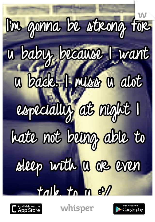 I'm gonna be strong for u baby because I want u back. I miss u alot especially at night I hate not being able to sleep with u or even talk to u :'/ 