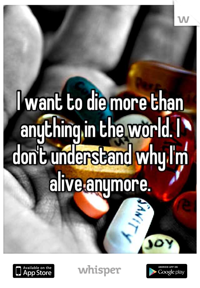 I want to die more than anything in the world. I don't understand why I'm alive anymore.