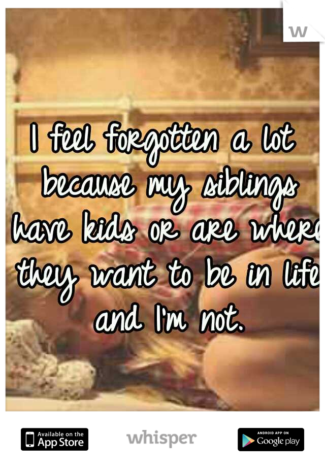 I feel forgotten a lot because my siblings have kids or are where they want to be in life and I'm not.