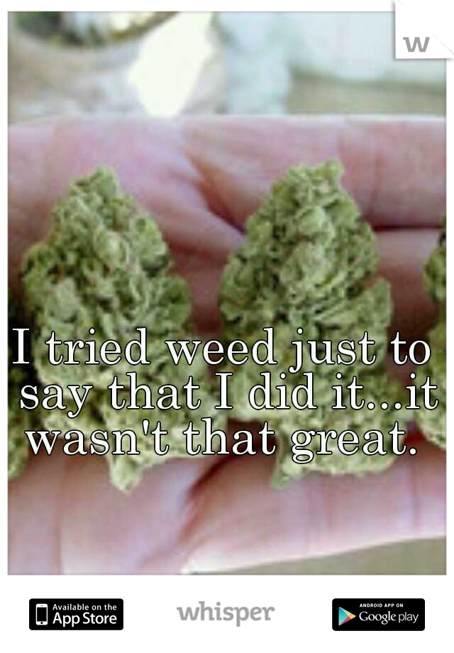 I tried weed just to say that I did it...it wasn't that great. 