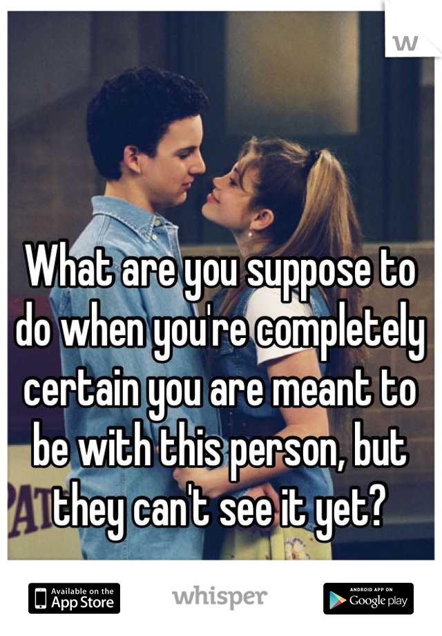 What are you suppose to do when you're completely certain you are meant to be with this person, but they can't see it yet?