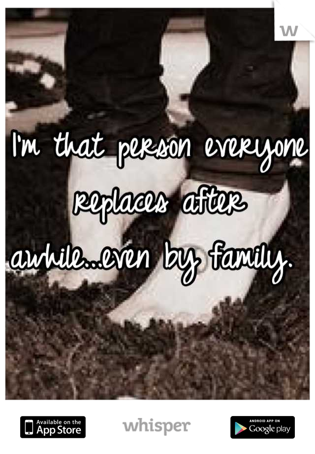 I'm that person everyone replaces after awhile...even by family. 