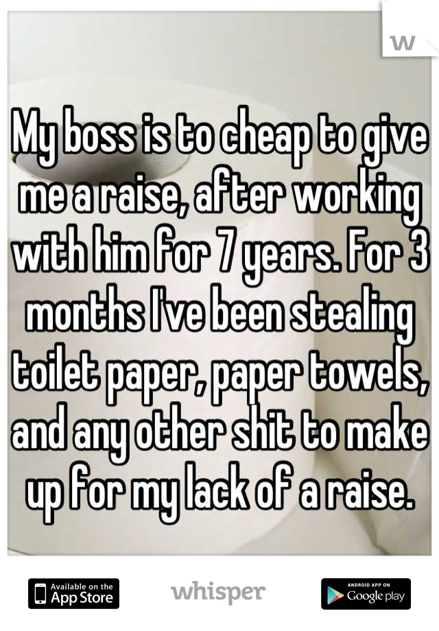 My boss is to cheap to give me a raise, after working with him for 7 years. For 3 months I've been stealing toilet paper, paper towels, and any other shit to make up for my lack of a raise.