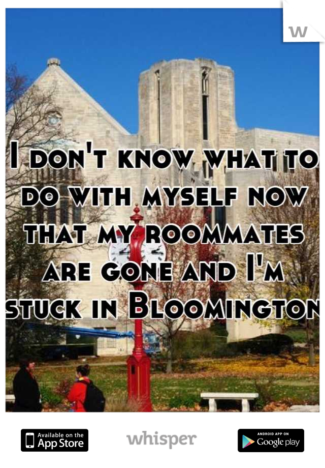 I don't know what to do with myself now that my roommates are gone and I'm stuck in Bloomington 