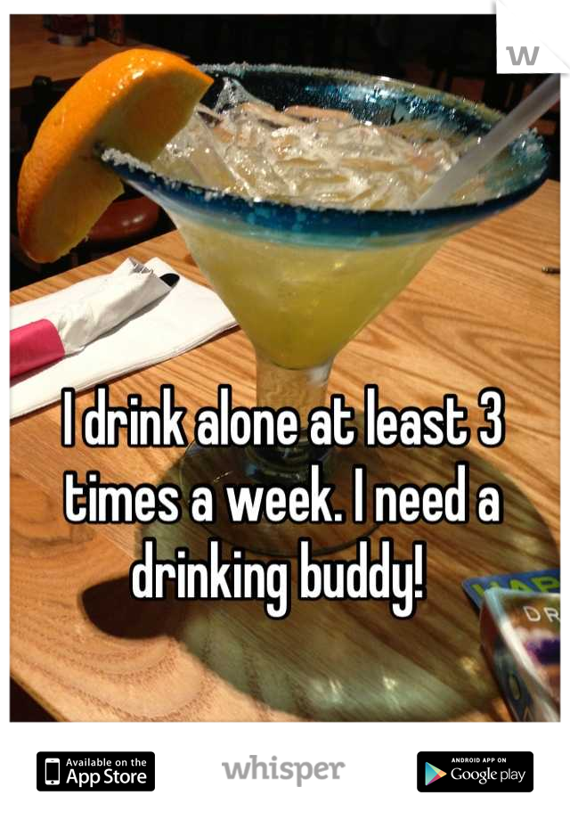 I drink alone at least 3 times a week. I need a drinking buddy! 