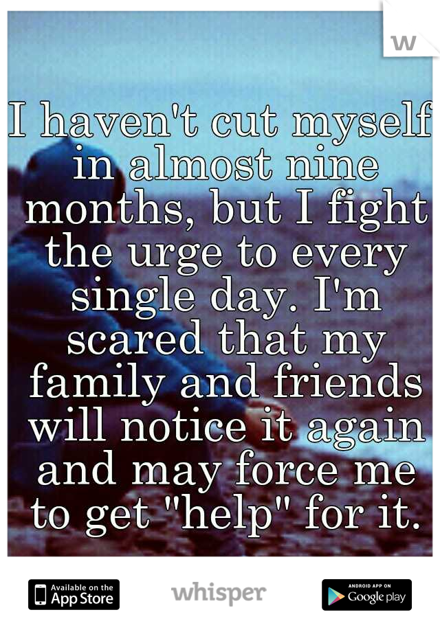 I haven't cut myself in almost nine months, but I fight the urge to every single day. I'm scared that my family and friends will notice it again and may force me to get "help" for it.