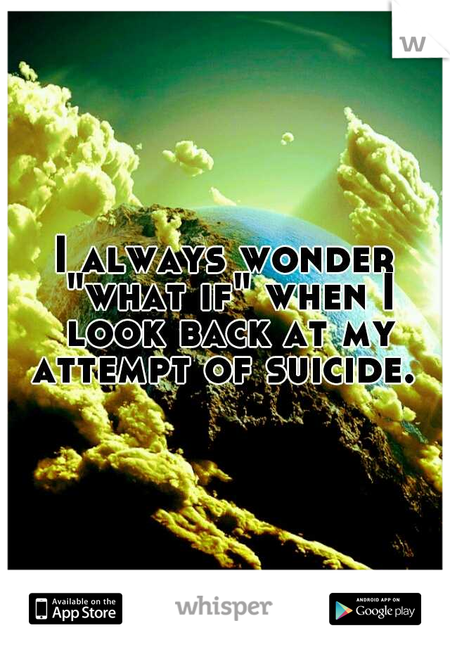 I always wonder "what if" when I look back at my attempt of suicide. 