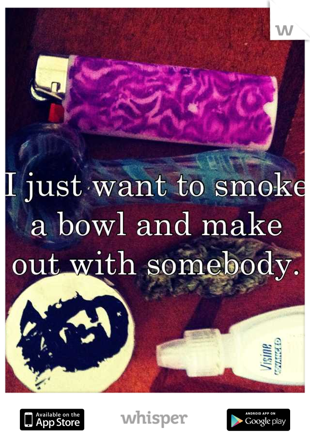 I just want to smoke a bowl and make out with somebody.