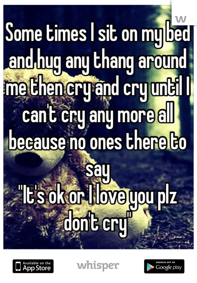 Some times I sit on my bed and hug any thang around me then cry and cry until I can't cry any more all because no ones there to say 
"It's ok or I love you plz don't cry"