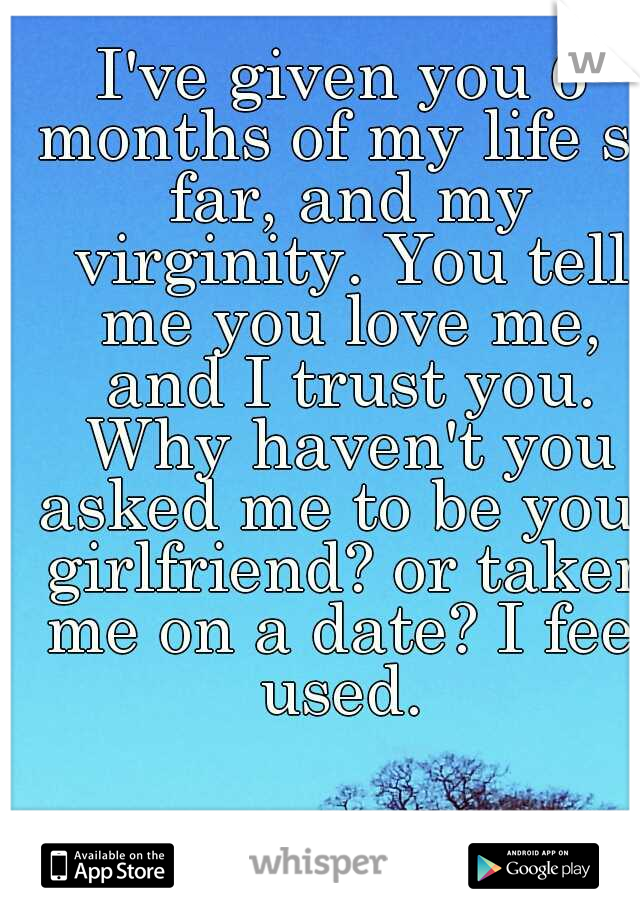 I've given you 6 months of my life so far, and my virginity. You tell me you love me, and I trust you. Why haven't you asked me to be your girlfriend? or taken me on a date? I feel used. 