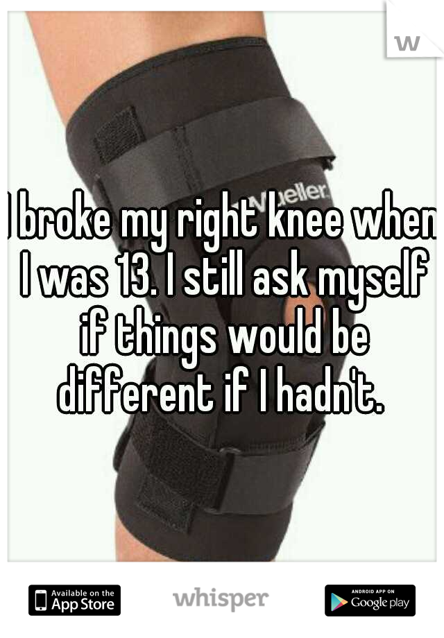 I broke my right knee when I was 13. I still ask myself if things would be different if I hadn't. 