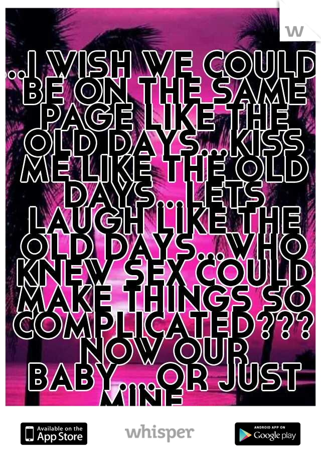 ...I WISH WE COULD BE ON THE SAME PAGE LIKE THE OLD DAYS...KISS ME LIKE THE OLD DAYS...LETS LAUGH LIKE THE OLD DAYS...WHO KNEW SEX COULD MAKE THINGS SO COMPLICATED??? NOW OUR BABY....OR JUST MINE.....