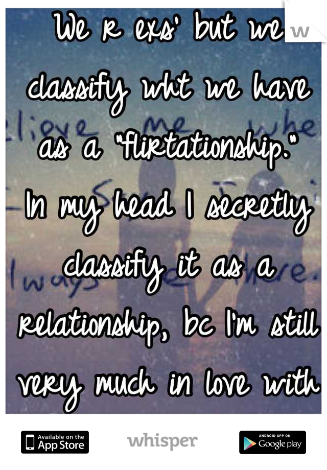 We r exs' but we classify wht we have as a "flirtationship." 
In my head I secretly classify it as a relationship, bc I'm still very much in love with her...