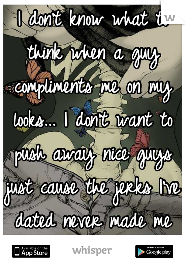 I don't know what to think when a guy compliments me on my looks... I don't want to push away nice guys just cause the jerks I've dated never made me feel wanted.