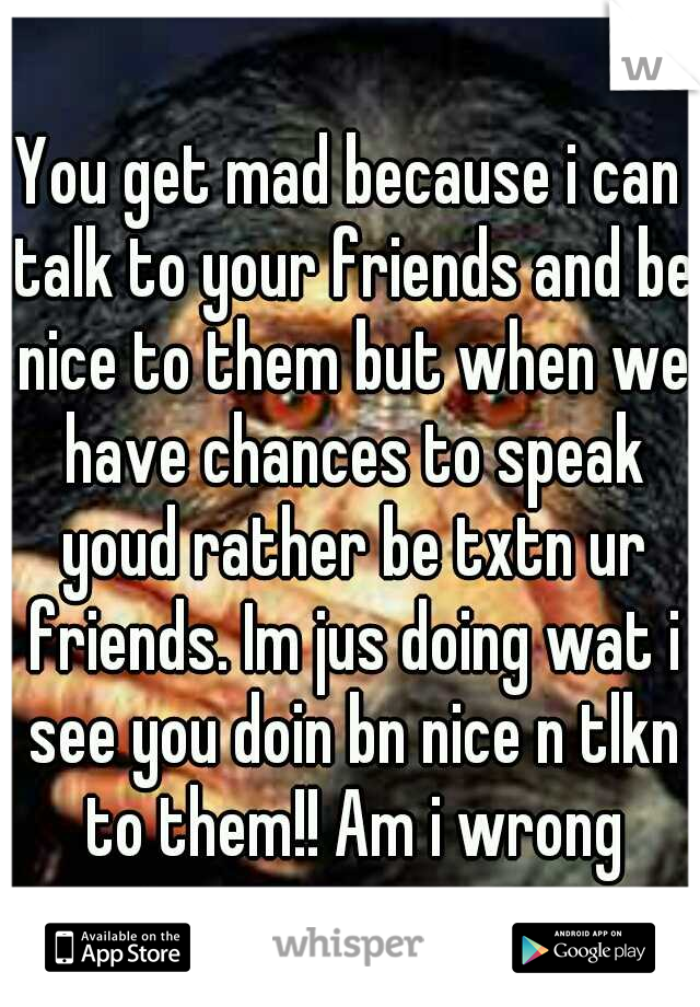 You get mad because i can talk to your friends and be nice to them but when we have chances to speak youd rather be txtn ur friends. Im jus doing wat i see you doin bn nice n tlkn to them!! Am i wrong