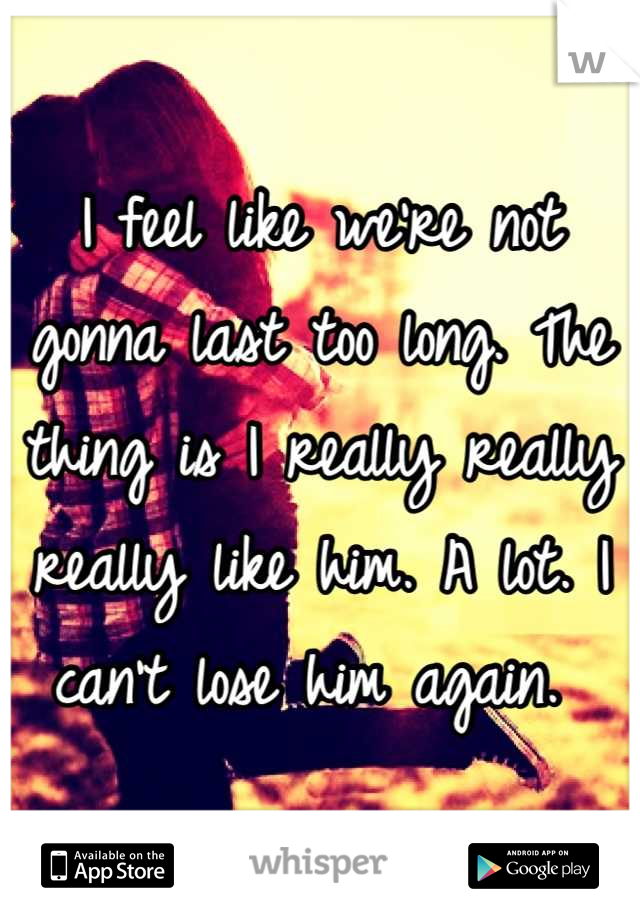 I feel like we're not gonna last too long. The thing is I really really really like him. A lot. I can't lose him again. 