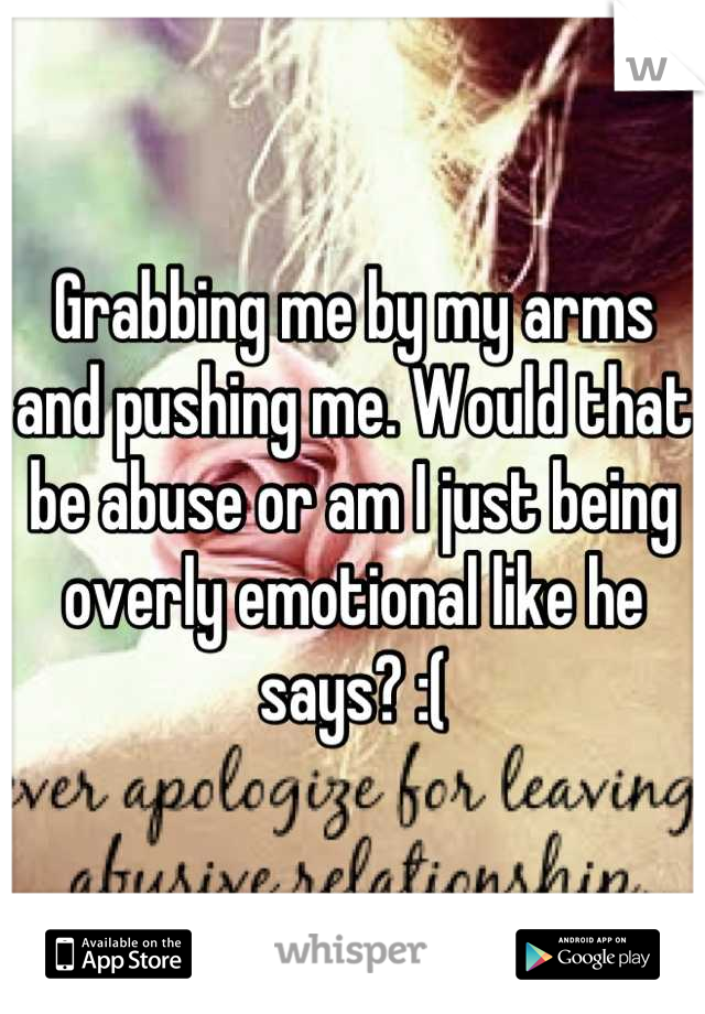 Grabbing me by my arms and pushing me. Would that be abuse or am I just being overly emotional like he says? :(